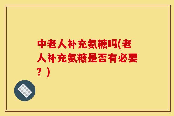 中老人补充氨糖吗(老人补充氨糖是否有必要?) 中老人补充氨糖吗(老人补充氨糖是否有必要?)