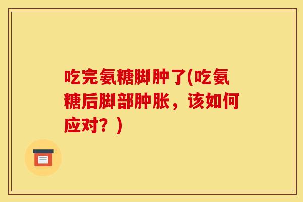 吃完氨糖脚肿了(吃氨糖后脚部，该如何应对？)