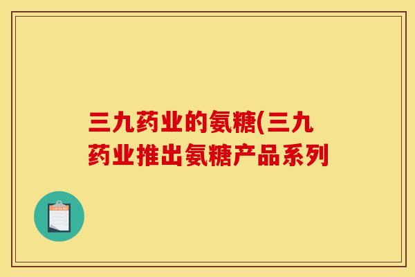 三九药业的氨糖(三九药业推出氨糖产品系列