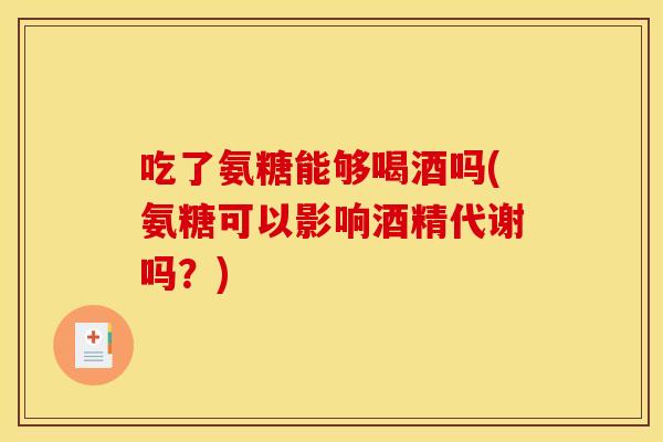 吃了氨糖能够喝酒吗(氨糖可以影响酒精代谢吗？)