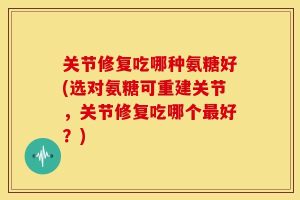 关节修复吃哪种氨糖好(选对氨糖可重建关节，关节修复吃哪个好？)