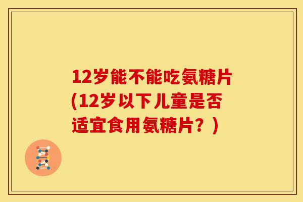 12岁能不能吃氨糖片(12岁以下儿童是否适宜食用氨糖片?) 12岁能不能吃氨糖片(12岁以下儿童是否适宜食用氨糖片?)