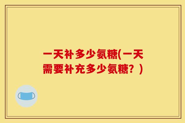 一天补多少氨糖(一天需要补充多少氨糖?) 一天补多少氨糖(一天需要补充多少氨糖?)