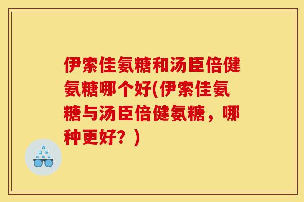 伊索佳氨糖和汤臣倍健氨糖哪个好(伊索佳氨糖与汤臣倍健氨糖，哪种更好？)