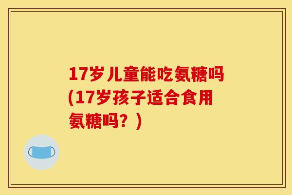 17岁儿童能吃氨糖吗(17岁孩子适合食用氨糖吗?) 17岁儿童能吃氨糖吗(17岁孩子适合食用氨糖吗?)