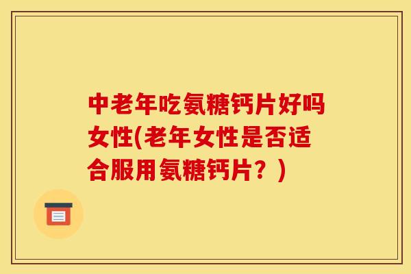 中老年吃氨糖钙片好吗女性(老年女性是否适合服用氨糖钙片?) 中老年吃氨糖钙片好吗女性(老年女性是否适合服用氨糖钙片?)