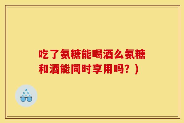 吃了氨糖能喝酒么氨糖和酒能同时享用吗?) 吃了氨糖能喝酒么氨糖和酒能同时享用吗?)