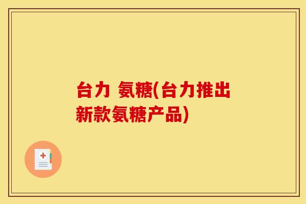 台力 氨糖(台力推出新款氨糖产品) 台力 氨糖(台力推出新款氨糖产品)