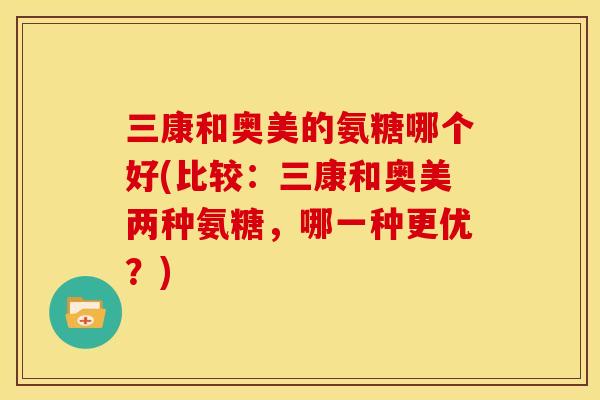 三康和奥美的氨糖哪个好(比较:三康和奥美两种氨糖,哪一种更优?) 三康和奥美的氨糖哪个好(比较:三康和奥美两种氨糖,哪一种更优?)