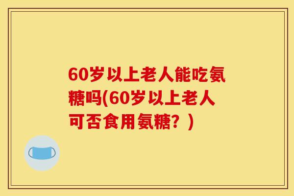 60岁以上老人能吃氨糖吗(60岁以上老人可否食用氨糖?) 60岁以上老人能吃氨糖吗(60岁以上老人可否食用氨糖?)