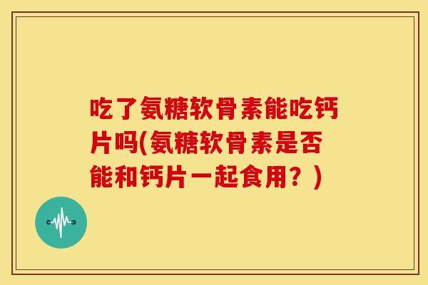 吃了氨糖软骨素能吃钙片吗(氨糖软骨素是否能和钙片一起食用？)