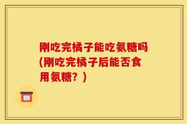 刚吃完橘子能吃氨糖吗(刚吃完橘子后能否食用氨糖?) 刚吃完橘子能吃氨糖吗(刚吃完橘子后能否食用氨糖?)