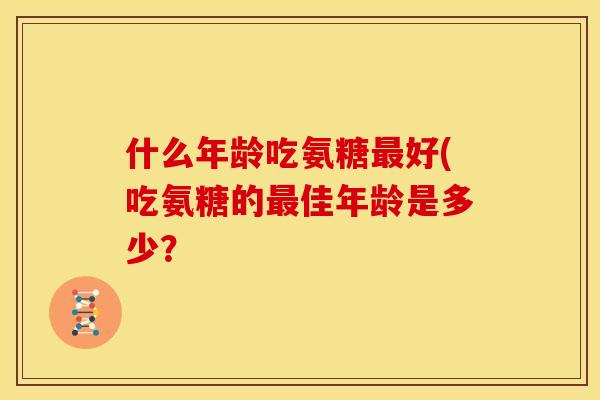 什么年龄吃氨糖好(吃氨糖的佳年龄是多少? 什么年龄吃氨糖好(吃氨糖的佳年龄是多少?