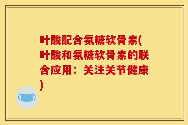 叶酸配合氨糖软骨素(叶酸和氨糖软骨素的联合应用:关注关节健康) 叶酸配合氨糖软骨素(叶酸和氨糖软骨素的联合应用:关注关节健康)