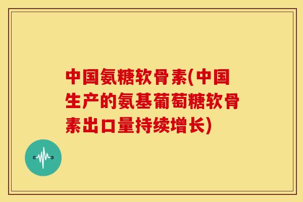 中国氨糖软骨素(中国生产的氨基葡萄糖软骨素出口量持续增长) 中国氨糖软骨素(中国生产的氨基葡萄糖软骨素出口量持续增长)