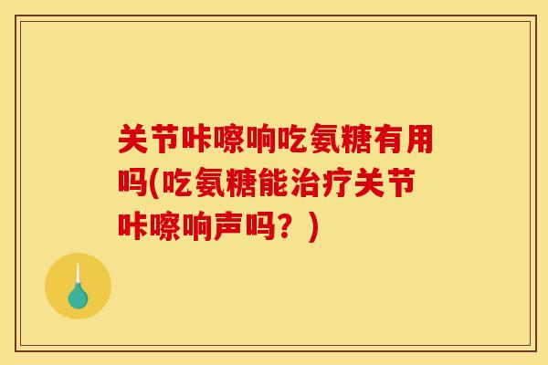 关节咔嚓响吃氨糖有用吗(吃氨糖能关节咔嚓响声吗?) 关节咔嚓响吃氨糖有用吗(吃氨糖能关节咔嚓响声吗?)
