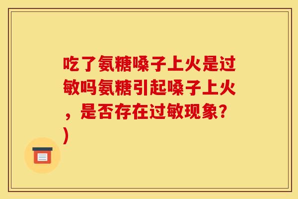 吃了氨糖嗓子上火是吗氨糖引起嗓子上火，是否存在现象？)