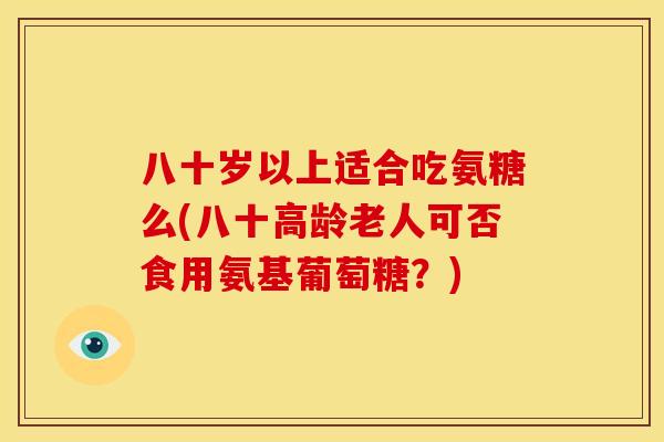 八十岁以上适合吃氨糖么(八十高龄老人可否食用氨基葡萄糖?) 八十岁以上适合吃氨糖么(八十高龄老人可否食用氨基葡萄糖?)