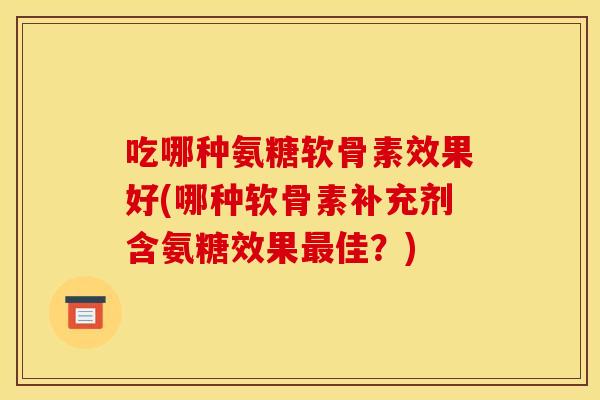 吃哪种氨糖软骨素效果好(哪种软骨素补充剂含氨糖效果佳?) 吃哪种氨糖软骨素效果好(哪种软骨素补充剂含氨糖效果佳?)
