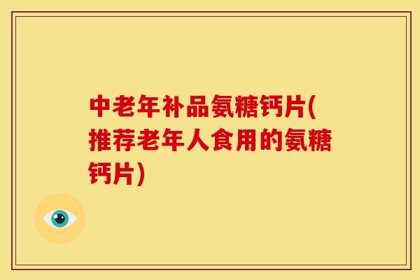 中老年补品氨糖钙片(推荐老年人食用的氨糖钙片) 中老年补品氨糖钙片(推荐老年人食用的氨糖钙片)