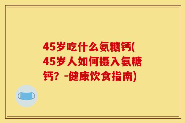45岁吃什么氨糖钙(45岁人如何摄入氨糖钙?-健康饮食指南) 45岁吃什么氨糖钙(45岁人如何摄入氨糖钙?-健康饮食指南)