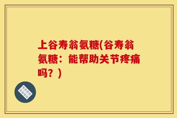 上谷寿翁氨糖(谷寿翁氨糖:能帮助关节吗?) 上谷寿翁氨糖(谷寿翁氨糖:能帮助关节吗?)