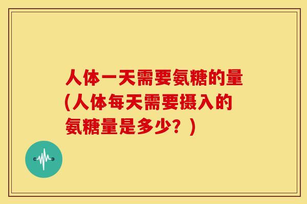 人体一天需要氨糖的量(人体每天需要摄入的氨糖量是多少?) 人体一天需要氨糖的量(人体每天需要摄入的氨糖量是多少?)