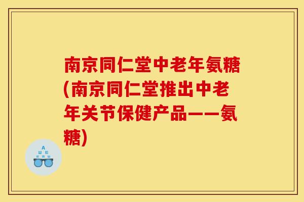 南京同仁堂中老年氨糖(南京同仁堂推出中老年关节保健产品——氨糖)