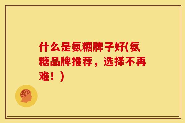 什么是氨糖牌子好(氨糖品牌推荐,选择不再难!) 什么是氨糖牌子好(氨糖品牌推荐,选择不再难!)
