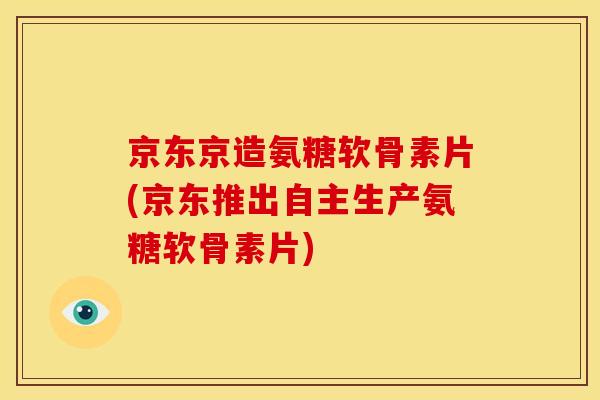 京东京造氨糖软骨素片(京东推出自主生产氨糖软骨素片) 京东京造氨糖软骨素片(京东推出自主生产氨糖软骨素片)