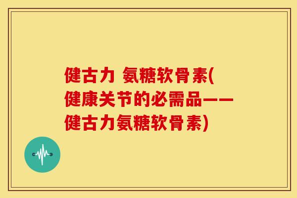 健古力 氨糖软骨素(健康关节的必需品——健古力氨糖软骨素)
