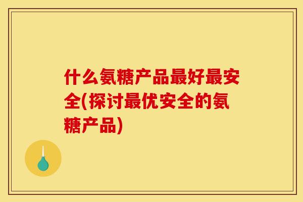 什么氨糖产品好安全(探讨优安全的氨糖产品)