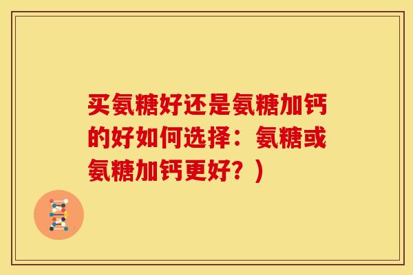 买氨糖好还是氨糖加钙的好如何选择:氨糖或氨糖加钙更好?) 买氨糖好还是氨糖加钙的好如何选择:氨糖或氨糖加钙更好?)