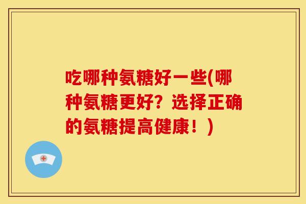 吃哪种氨糖好一些(哪种氨糖更好?选择正确的氨糖提高健康!) 吃哪种氨糖好一些(哪种氨糖更好?选择正确的氨糖提高健康!)