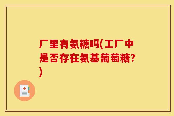 厂里有氨糖吗(工厂中是否存在氨基葡萄糖?) 厂里有氨糖吗(工厂中是否存在氨基葡萄糖?)