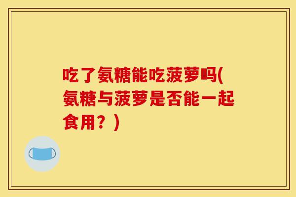 吃了氨糖能吃菠萝吗(氨糖与菠萝是否能一起食用？)