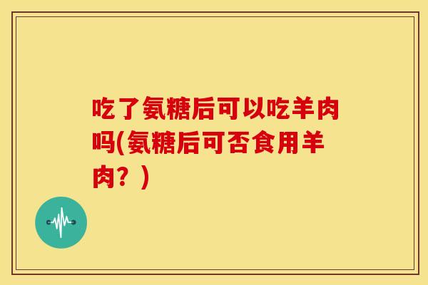 吃了氨糖后可以吃羊肉吗(氨糖后可否食用羊肉?) 吃了氨糖后可以吃羊肉吗(氨糖后可否食用羊肉?)