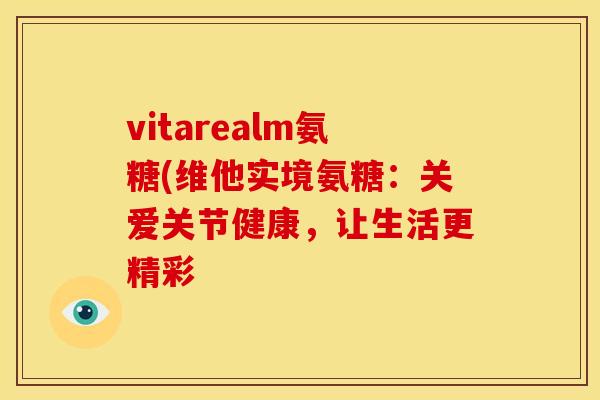 vitarealm氨糖(维他实境氨糖:关爱关节健康,让生活更精彩 vitarealm氨糖(维他实境氨糖:关爱关节健康,让生活更精彩