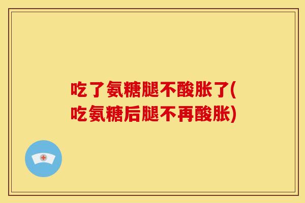 吃了氨糖腿不酸胀了(吃氨糖后腿不再酸胀)