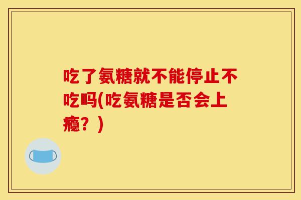 吃了氨糖就不能停止不吃吗(吃氨糖是否会上瘾?) 吃了氨糖就不能停止不吃吗(吃氨糖是否会上瘾?)