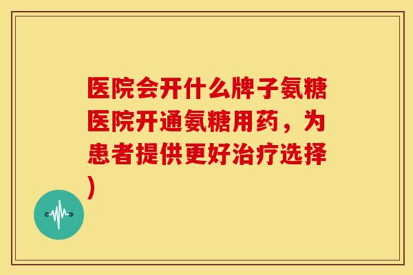 医院会开什么牌子氨糖医院开通氨糖用药,为患者提供更好选择) 医院会开什么牌子氨糖医院开通氨糖用药,为患者提供更好选择)