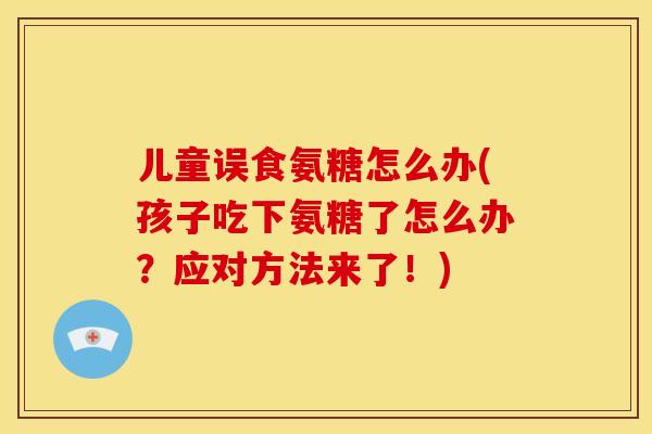 儿童误食氨糖怎么办(孩子吃下氨糖了怎么办?应对方法来了!) 儿童误食氨糖怎么办(孩子吃下氨糖了怎么办?应对方法来了!)