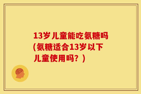 13岁儿童能吃氨糖吗(氨糖适合13岁以下儿童使用吗？)