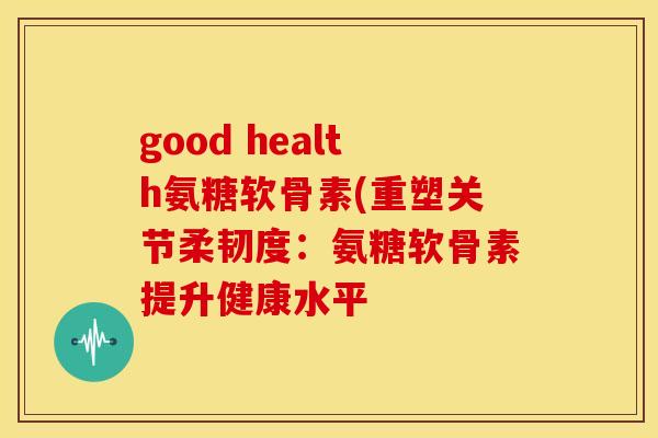 good health氨糖软骨素(重塑关节柔韧度:氨糖软骨素提升健康水平 good health氨糖软骨素(重塑关节柔韧度:氨糖软骨素提升健康水平