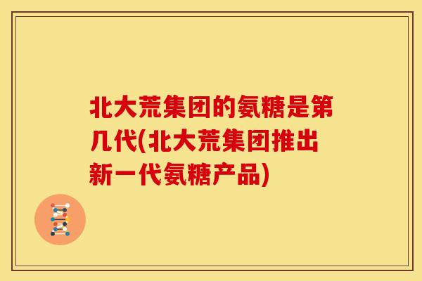 北大荒集团的氨糖是第几代(北大荒集团推出新一代氨糖产品)