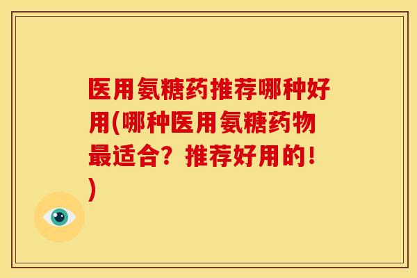 医用氨糖药推荐哪种好用(哪种医用氨糖适合？推荐好用的！)