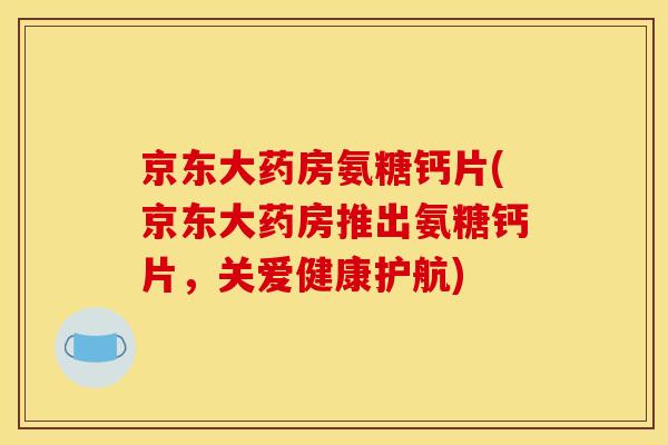 京东大药房氨糖钙片(京东大药房推出氨糖钙片，关爱健康护航)
