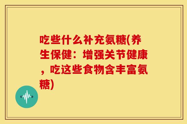 吃些什么补充氨糖(养生保健:增强关节健康,吃这些食物含丰富氨糖) 吃些什么补充氨糖(养生保健:增强关节健康,吃这些食物含丰富氨糖)