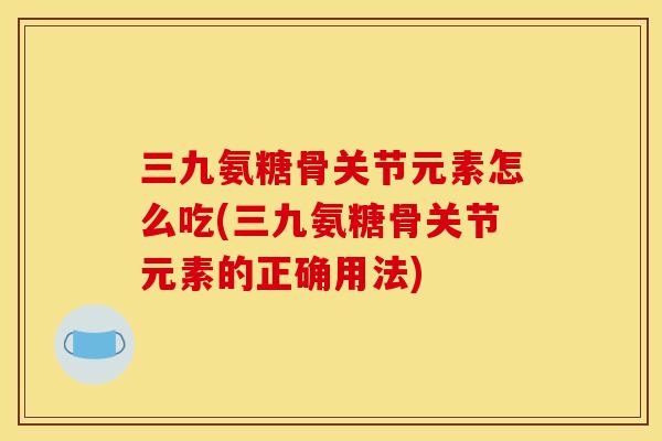 三九氨糖骨关节元素怎么吃(三九氨糖骨关节元素的正确用法)