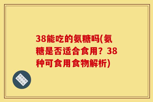 38能吃的氨糖吗(氨糖是否适合食用？38种可食用食物解析)